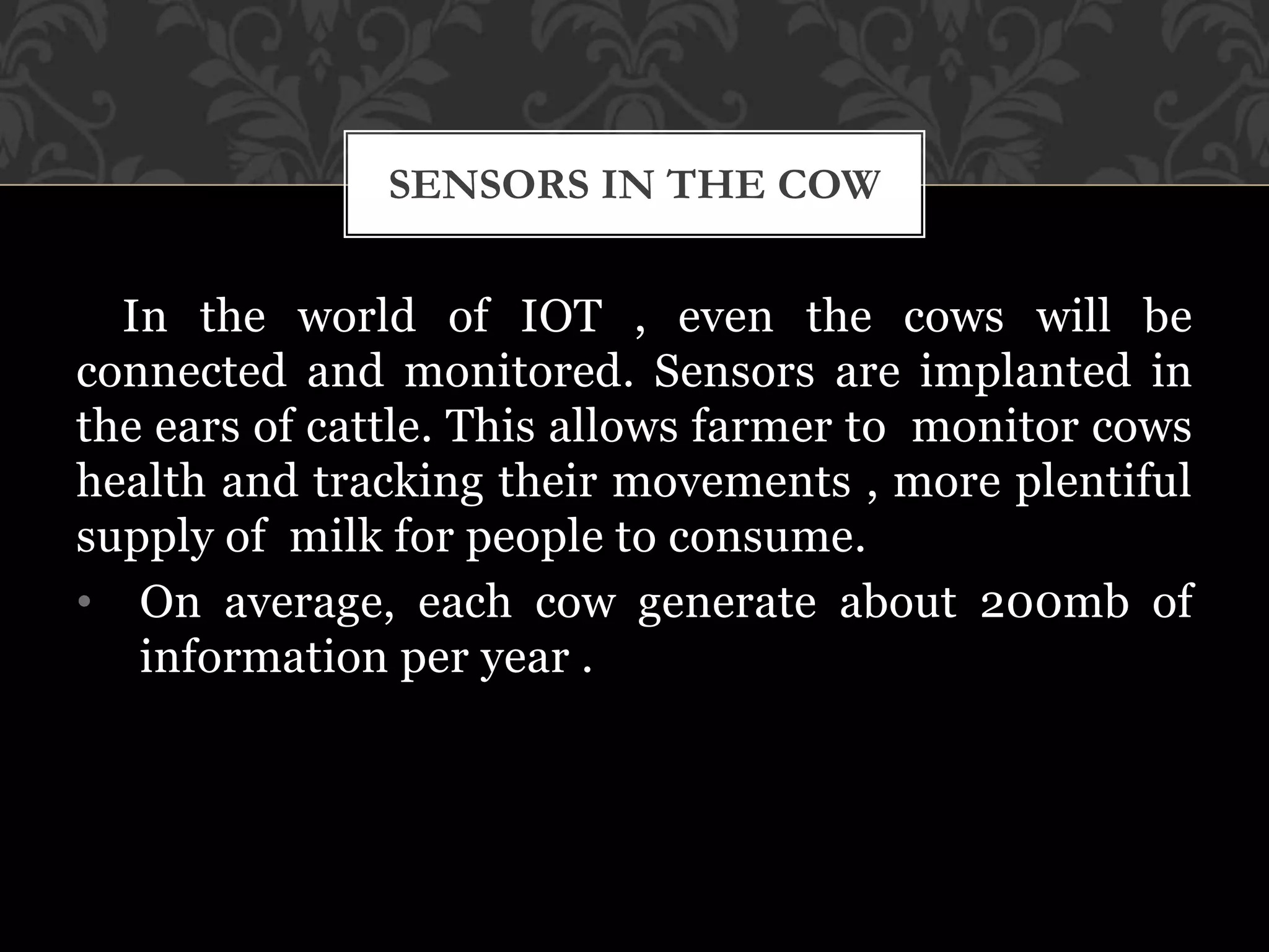 In the world of IOT , even the cows will be
connected and monitored. Sensors are implanted in
the ears of cattle. This allows farmer to monitor cows
health and tracking their movements , more plentiful
supply of milk for people to consume.
• On average, each cow generate about 200mb of
information per year .
SENSORS IN THE COW
 