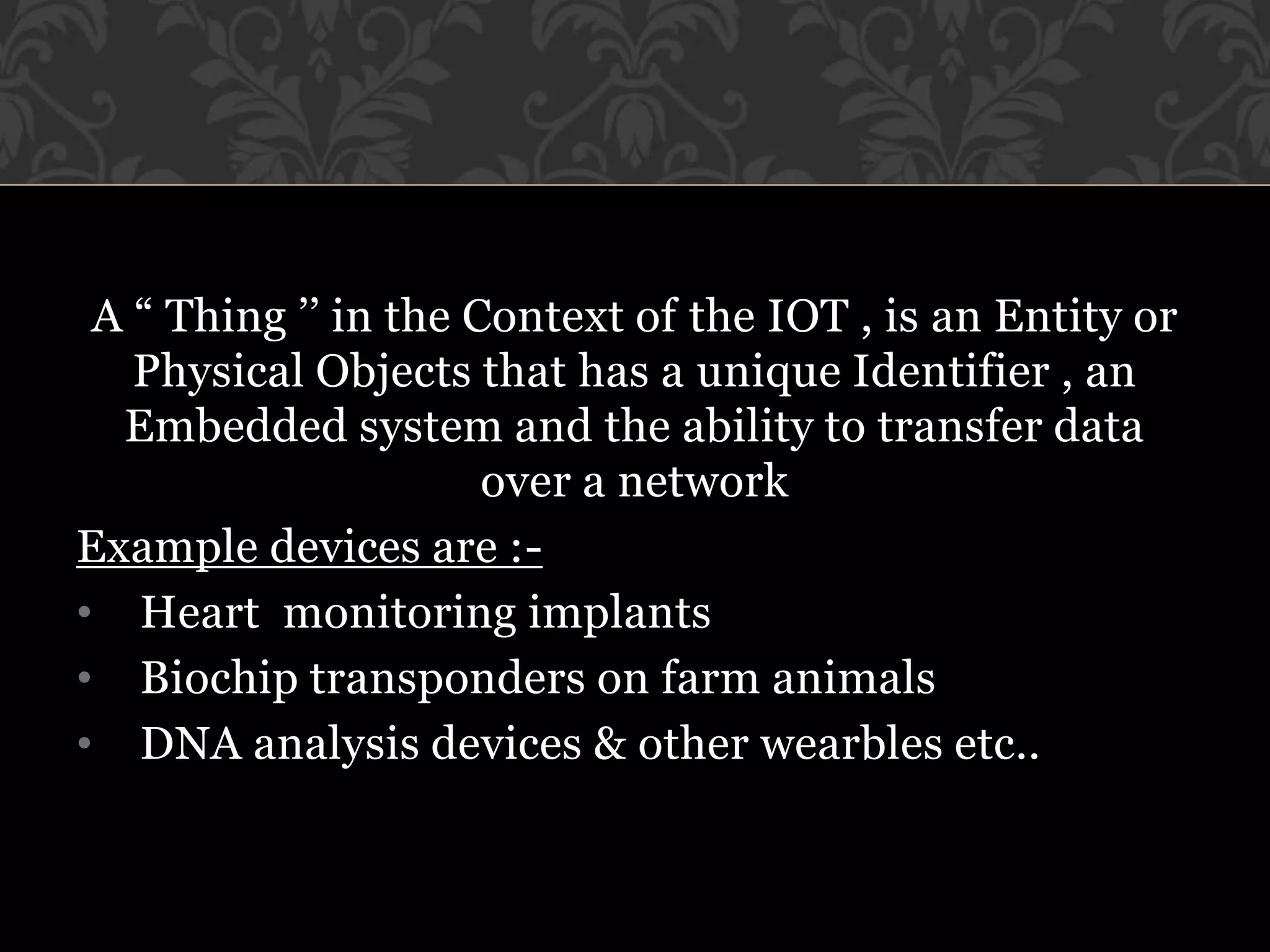 A “ Thing ’’ in the Context of the IOT , is an Entity or
Physical Objects that has a unique Identifier , an
Embedded system and the ability to transfer data
over a network
Example devices are :-
• Heart monitoring implants
• Biochip transponders on farm animals
• DNA analysis devices & other wearbles etc..
 