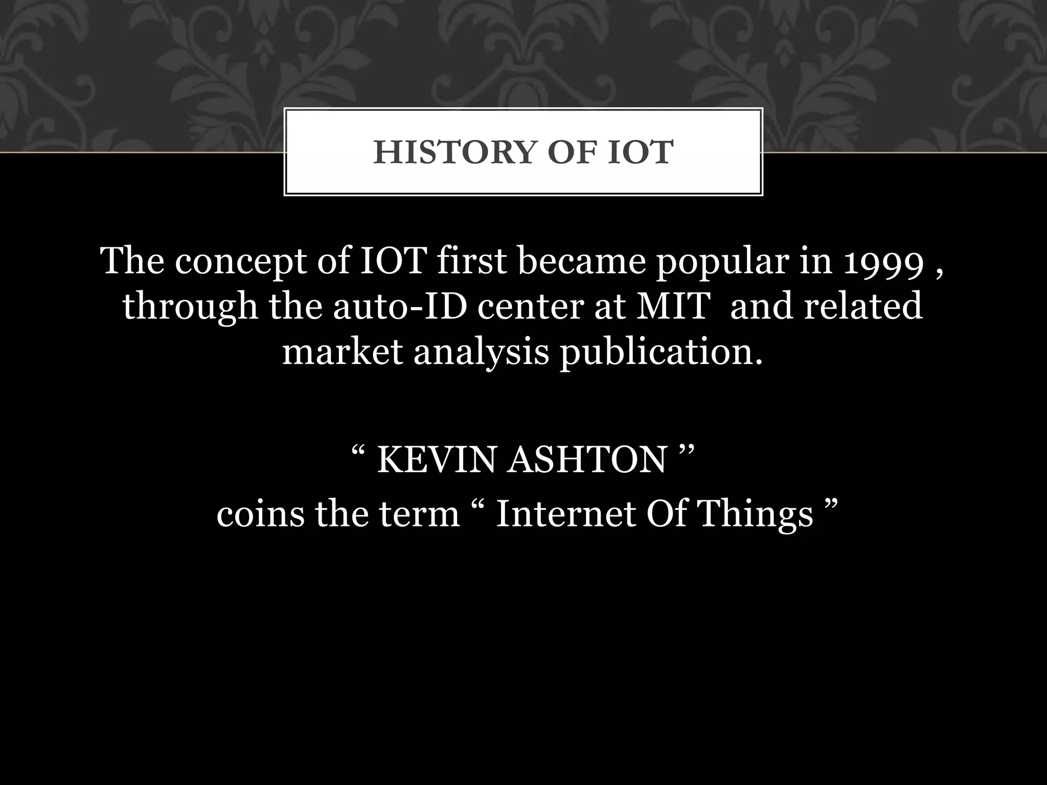 The concept of IOT first became popular in 1999 ,
through the auto-ID center at MIT and related
market analysis publication.
“ KEVIN ASHTON ’’
coins the term “ Internet Of Things ”
HISTORY OF IOT
 