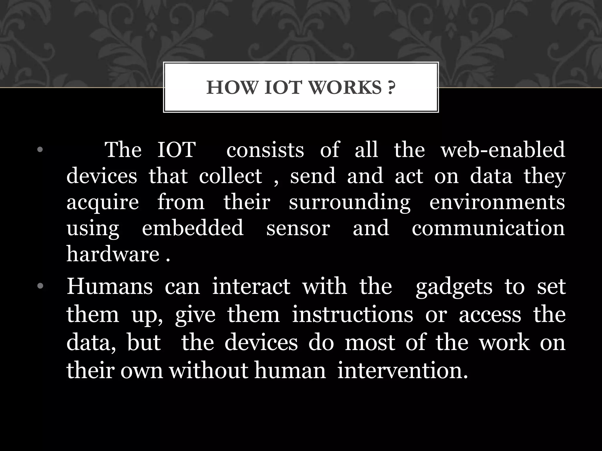 • The IOT consists of all the web-enabled
devices that collect , send and act on data they
acquire from their surrounding environments
using embedded sensor and communication
hardware .
• Humans can interact with the gadgets to set
them up, give them instructions or access the
data, but the devices do most of the work on
their own without human intervention.
HOW IOT WORKS ?
 
