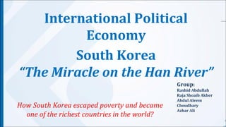International Political 
South Korea 
“The Miracle on the Han River” 
Group: 
Rashid Abdullah 
Raja Shoaib Akber 
Abdul Aleem 
Choudhary 
Azhar Ali 
Economy 
How South Korea escaped poverty and became 
one of the richest countries in the world? 
 