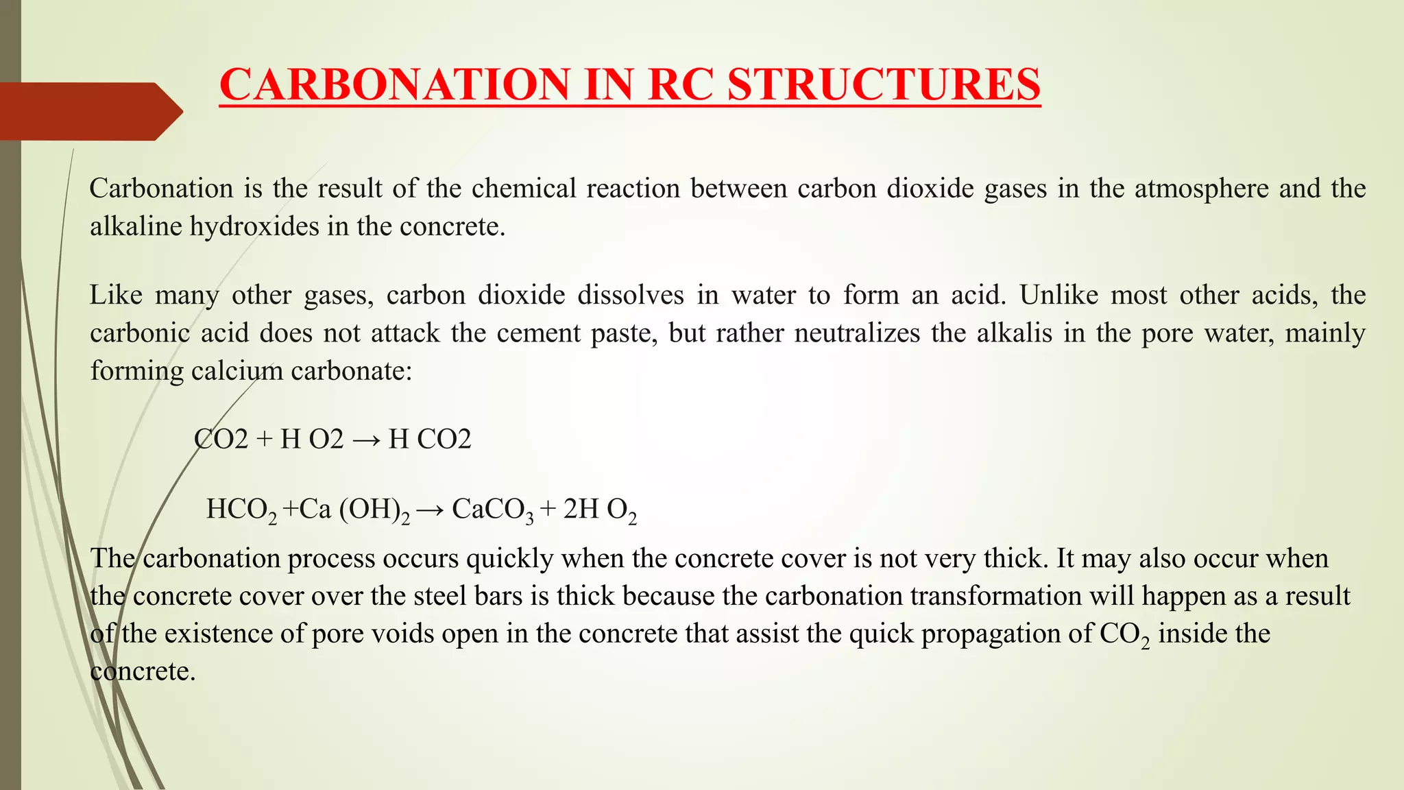 Carbonation is the result of the chemical reaction between carbon dioxide gases in the atmosphere and the
alkaline hydroxides in the concrete.
Like many other gases, carbon dioxide dissolves in water to form an acid. Unlike most other acids, the
carbonic acid does not attack the cement paste, but rather neutralizes the alkalis in the pore water, mainly
forming calcium carbonate:
CO2 + H O2 → H CO2
HCO2 +Ca (OH)2 → CaCO3 + 2H O2
The carbonation process occurs quickly when the concrete cover is not very thick. It may also occur when
the concrete cover over the steel bars is thick because the carbonation transformation will happen as a result
of the existence of pore voids open in the concrete that assist the quick propagation of CO2 inside the
concrete.
CARBONATION IN RC STRUCTURES
 