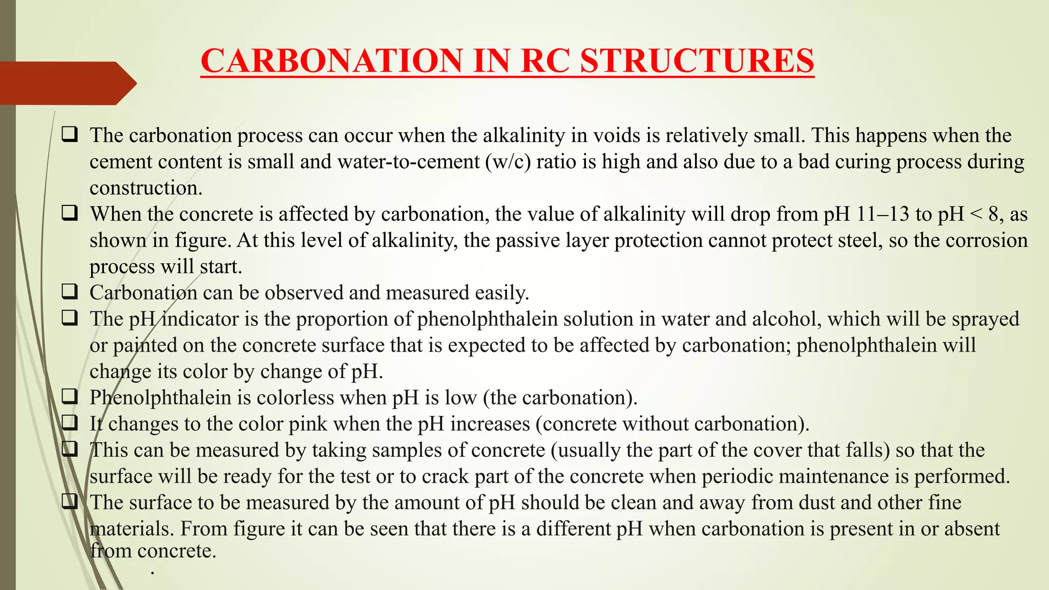  The carbonation process can occur when the alkalinity in voids is relatively small. This happens when the
cement content is small and water-to-cement (w/c) ratio is high and also due to a bad curing process during
construction.
 When the concrete is affected by carbonation, the value of alkalinity will drop from pH 11–13 to pH < 8, as
shown in figure. At this level of alkalinity, the passive layer protection cannot protect steel, so the corrosion
process will start.
 Carbonation can be observed and measured easily.
 The pH indicator is the proportion of phenolphthalein solution in water and alcohol, which will be sprayed
or painted on the concrete surface that is expected to be affected by carbonation; phenolphthalein will
change its color by change of pH.
 Phenolphthalein is colorless when pH is low (the carbonation).
 It changes to the color pink when the pH increases (concrete without carbonation).
 This can be measured by taking samples of concrete (usually the part of the cover that falls) so that the
surface will be ready for the test or to crack part of the concrete when periodic maintenance is performed.
 The surface to be measured by the amount of pH should be clean and away from dust and other fine
materials. From figure it can be seen that there is a different pH when carbonation is present in or absent
from concrete.
.
CARBONATION IN RC STRUCTURES
 
