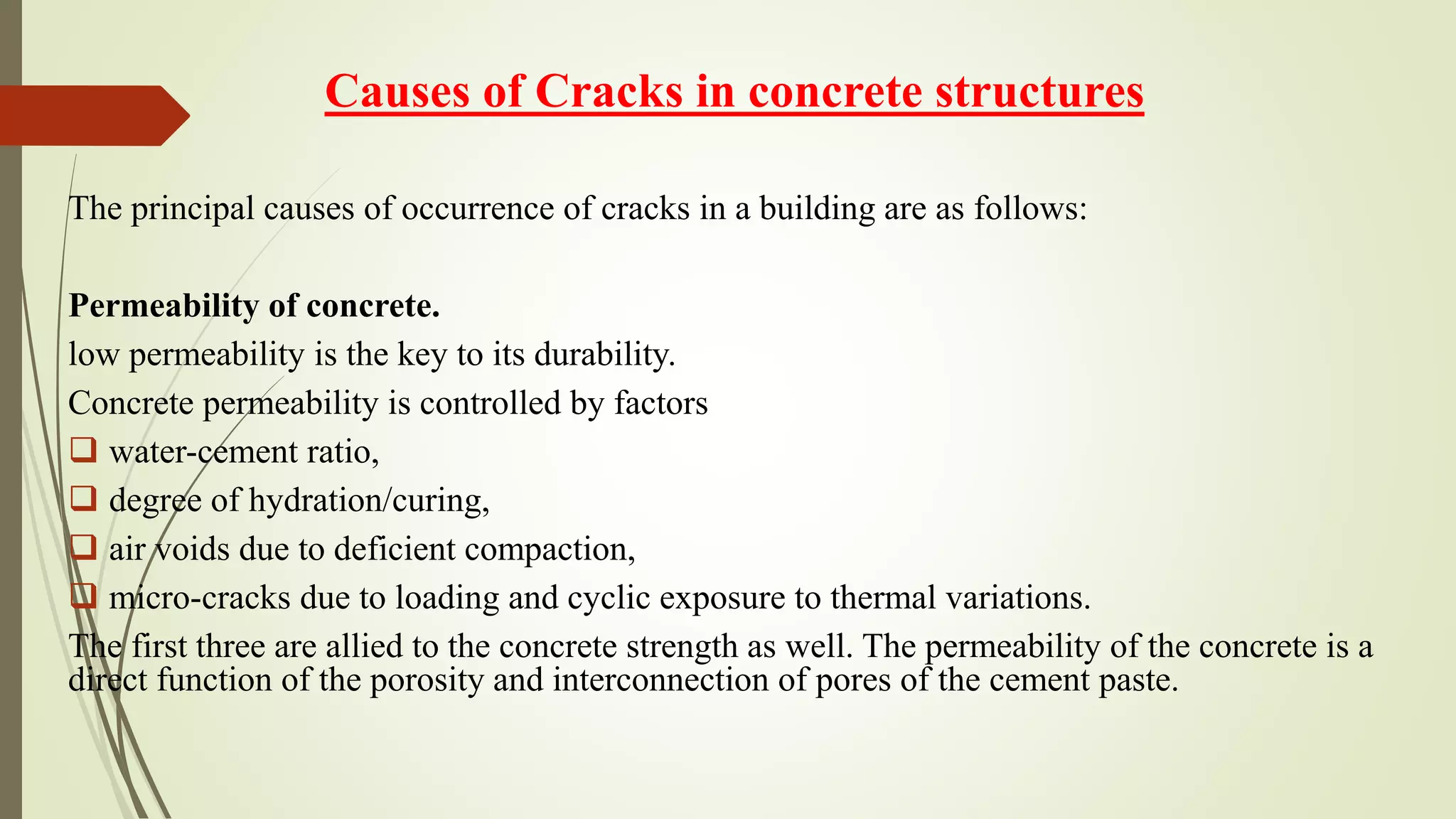 Causes of Cracks in concrete structures
The principal causes of occurrence of cracks in a building are as follows:
Permeability of concrete.
low permeability is the key to its durability.
Concrete permeability is controlled by factors
 water-cement ratio,
 degree of hydration/curing,
 air voids due to deficient compaction,
 micro-cracks due to loading and cyclic exposure to thermal variations.
The first three are allied to the concrete strength as well. The permeability of the concrete is a
direct function of the porosity and interconnection of pores of the cement paste.
 