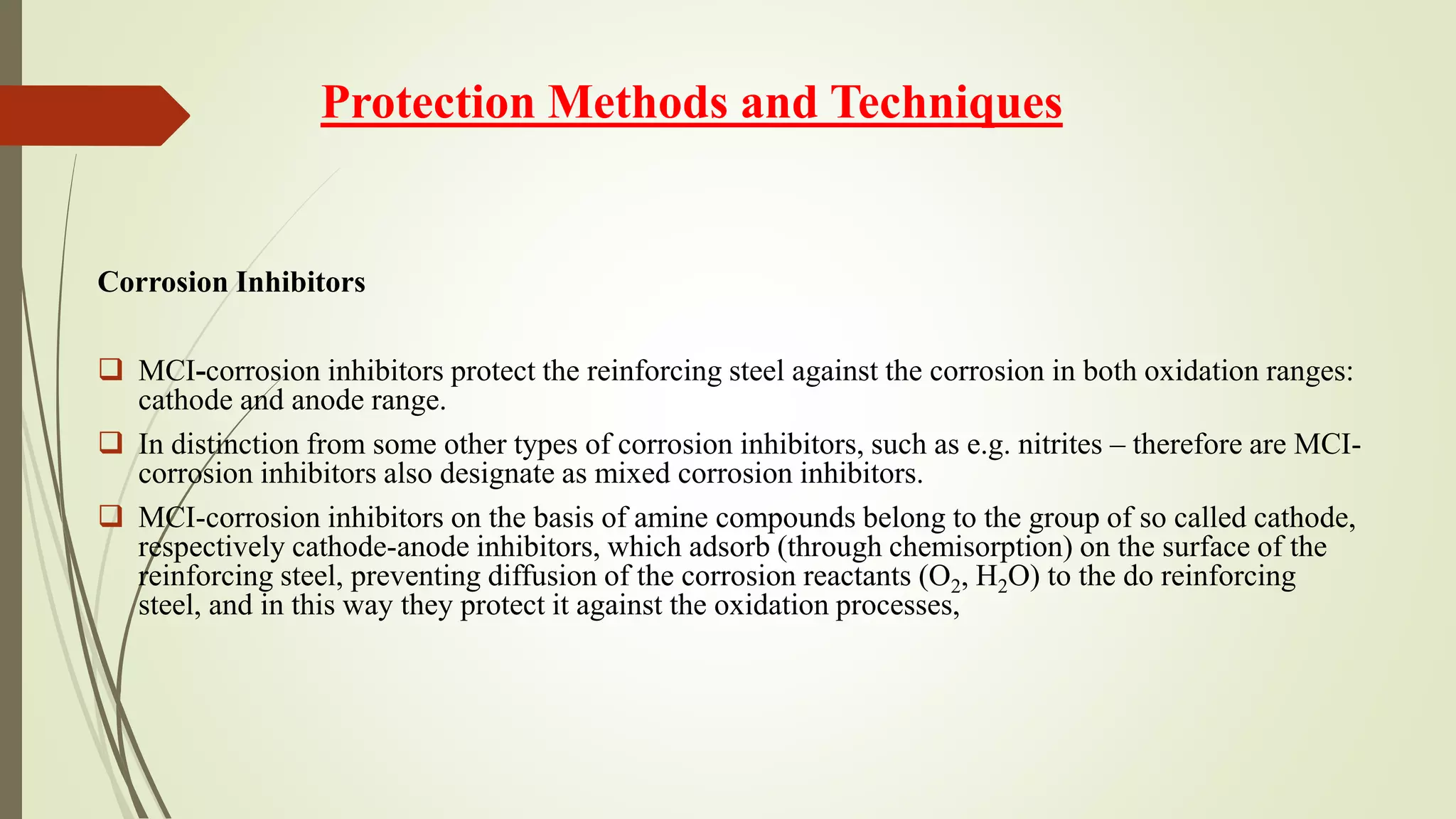 Protection Methods and Techniques
Corrosion Inhibitors
 MCI-corrosion inhibitors protect the reinforcing steel against the corrosion in both oxidation ranges:
cathode and anode range.
 In distinction from some other types of corrosion inhibitors, such as e.g. nitrites – therefore are MCI-
corrosion inhibitors also designate as mixed corrosion inhibitors.
 MCI-corrosion inhibitors on the basis of amine compounds belong to the group of so called cathode,
respectively cathode-anode inhibitors, which adsorb (through chemisorption) on the surface of the
reinforcing steel, preventing diffusion of the corrosion reactants (O2, H2O) to the do reinforcing
steel, and in this way they protect it against the oxidation processes,
 
