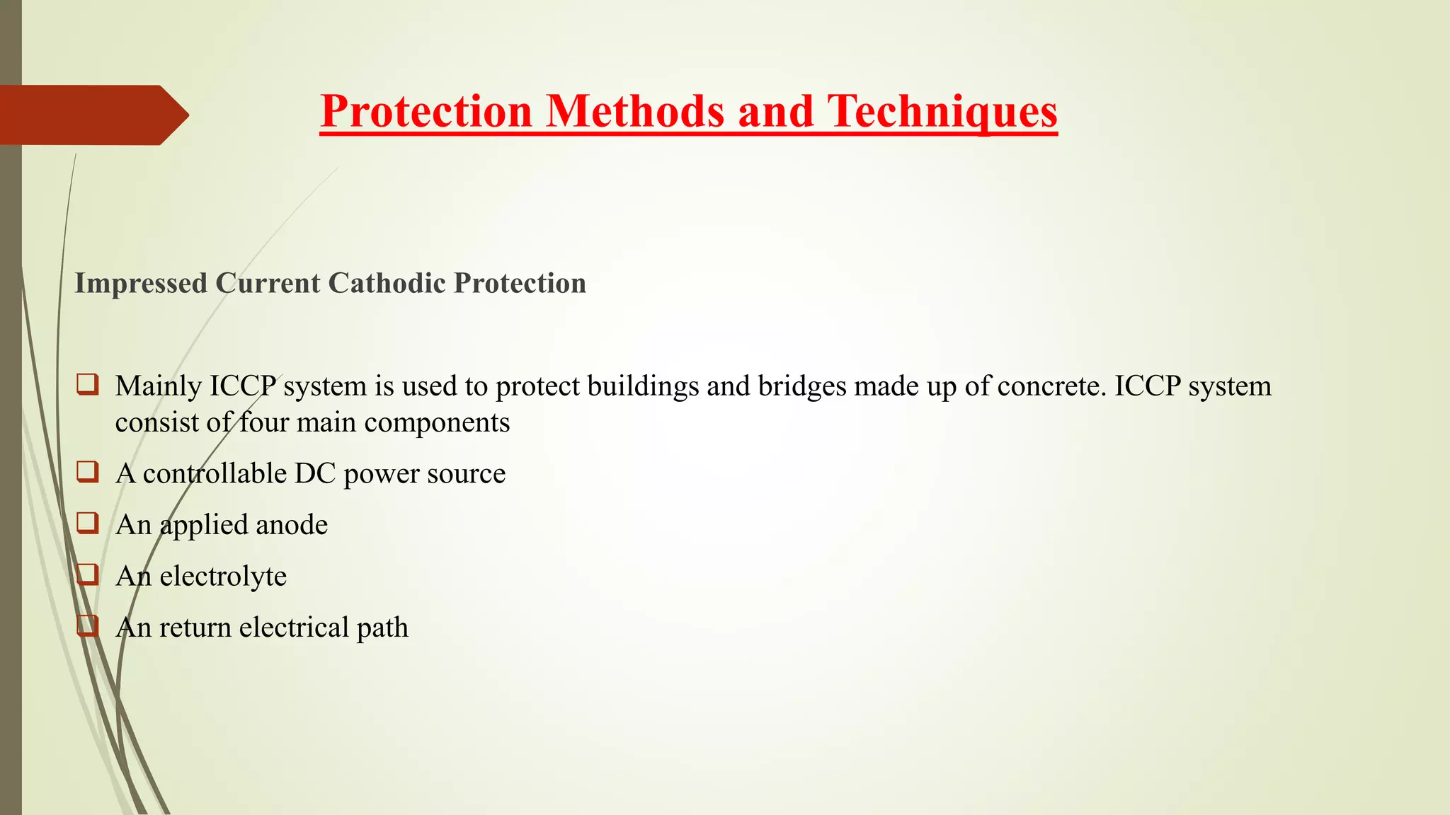 Protection Methods and Techniques
Impressed Current Cathodic Protection
 Mainly ICCP system is used to protect buildings and bridges made up of concrete. ICCP system
consist of four main components
 A controllable DC power source
 An applied anode
 An electrolyte
 An return electrical path
 