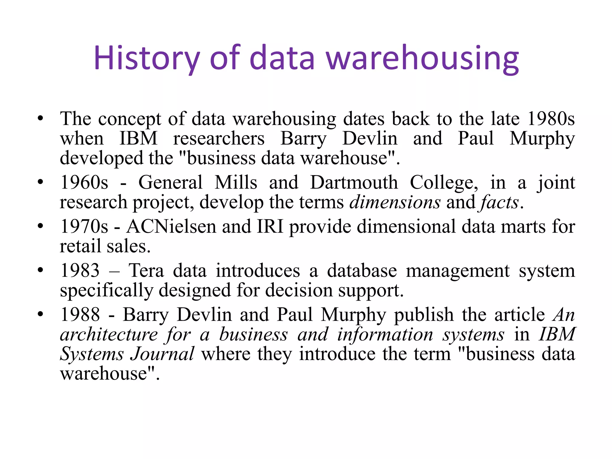History of data warehousingThe concept of data warehousing dates back to the late 1980s when IBM researchers Barry Devlin and Paul Murphy developed the "business data warehouse". 1960s - General Mills and Dartmouth College, in a joint research project, develop the terms dimensions and facts.1970s - ACNielsen and IRI provide dimensional data marts for retail sales.1983 – Tera data introduces a database management system specifically designed for decision support. 1988 - Barry Devlin and Paul Murphy publish the article An architecture for a business and information systems in IBM Systems Journal where they introduce the term "business data warehouse". 