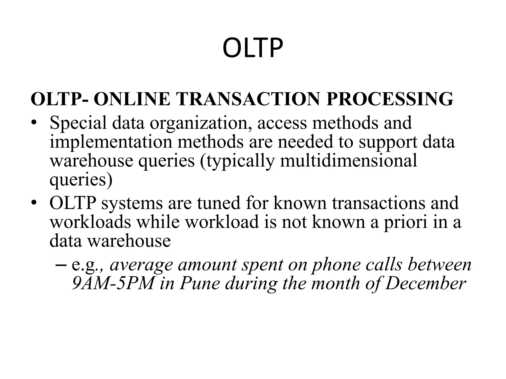 OLTPOLTP- ONLINE TRANSACTION PROCESSINGSpecial data organization, access methods and implementation methods are needed to support data warehouse queries (typically multidimensional queries)OLTP systems are tuned for known transactions and workloads while workload is not known a priori in a data warehousee.g., average amount spent on phone calls between 9AM-5PM in Pune during the month of December