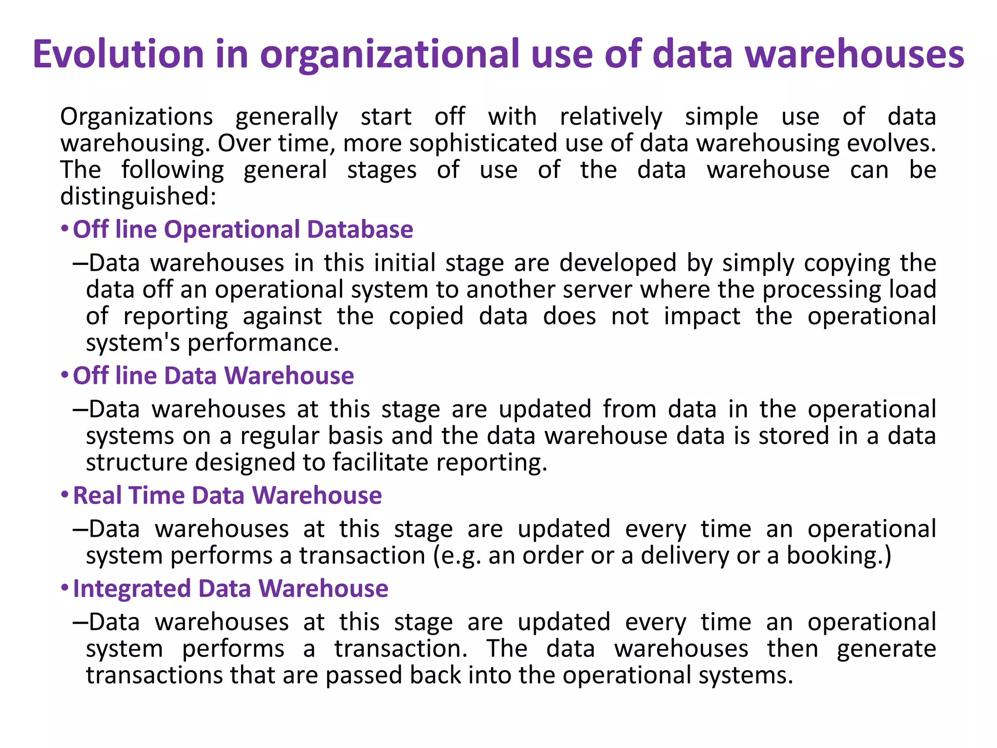 Evolution in organizational use of data warehousesOrganizations generally start off with relatively simple use of data warehousing. Over time, more sophisticated use of data warehousing evolves. The following general stages of use of the data warehouse can be distinguished:Off line Operational Database Data warehouses in this initial stage are developed by simply copying the data off an operational system to another server where the processing load of reporting against the copied data does not impact the operational system's performance. Off line Data Warehouse  Data warehouses at this stage are updated from data in the operational systems on a regular basis and the data warehouse data is stored in a data structure designed to facilitate reporting. Real Time Data Warehouse Data warehouses at this stage are updated every time an operational system performs a transaction (e.g. an order or a delivery or a booking.) Integrated Data Warehouse  Data warehouses at this stage are updated every time an operational system performs a transaction. The data warehouses then generate transactions that are passed back into the operational systems.