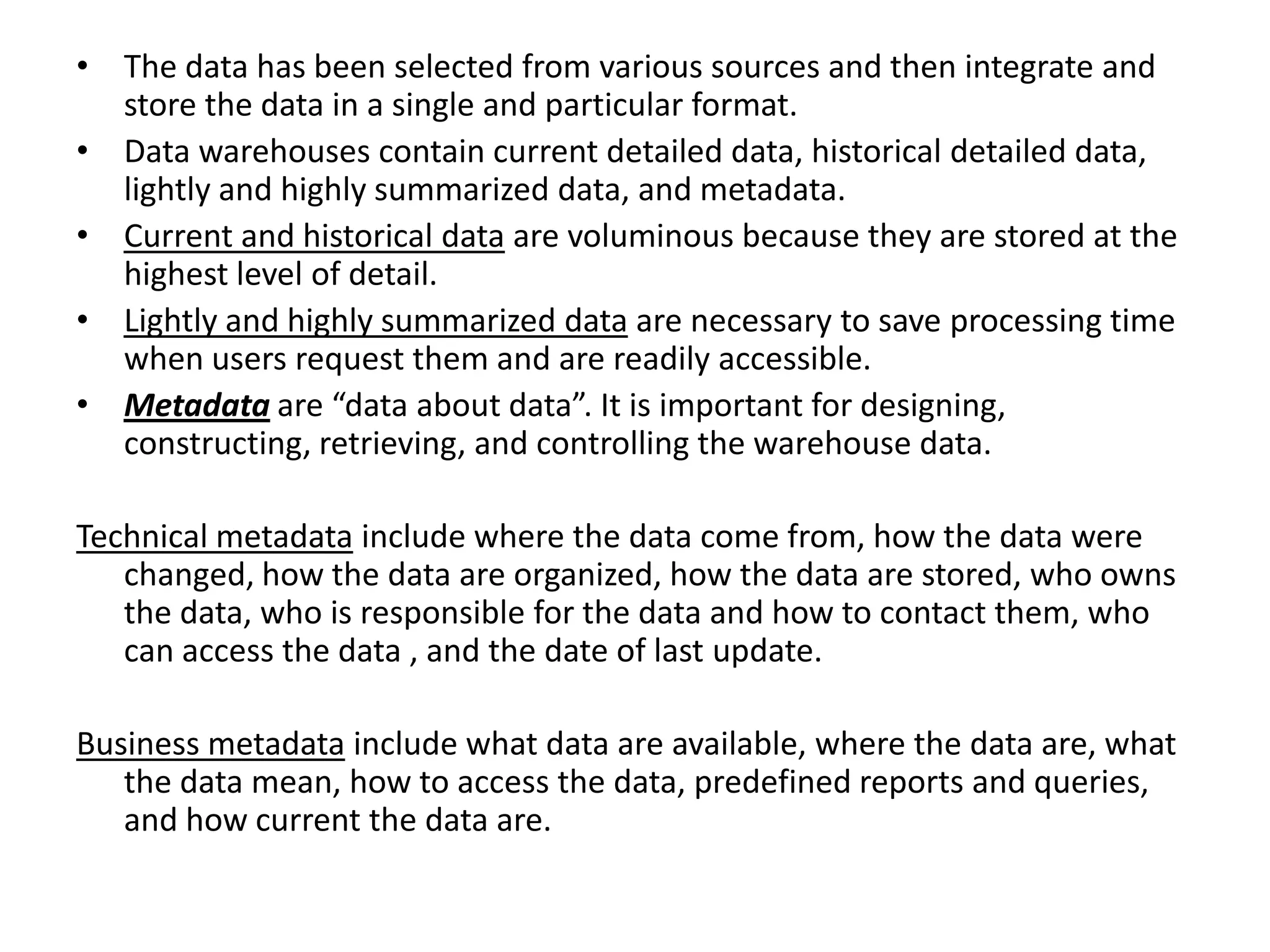 The data has been selected from various sources and then integrate and store the data in a single and particular format.Data warehousescontain current detailed data, historical detailed data, lightly and highly summarized data, and metadata.Current and historical data are voluminous because they are stored at the highest level of detail.Lightly and highly summarized data are necessary to save processing time when users request them and are readily accessible.Metadataare “data about data”. It is important for designing, constructing, retrieving, and controlling the warehouse data.Technical metadatainclude where the data come from, how the data were changed, how the data are organized, how the data are stored, who owns the data, who is responsible for the data and how to contact them, who can access the data , and the date of last update.Business metadatainclude what data are available, where the data are, what the data mean, how to access the data, predefined reports and queries, and how current the data are.