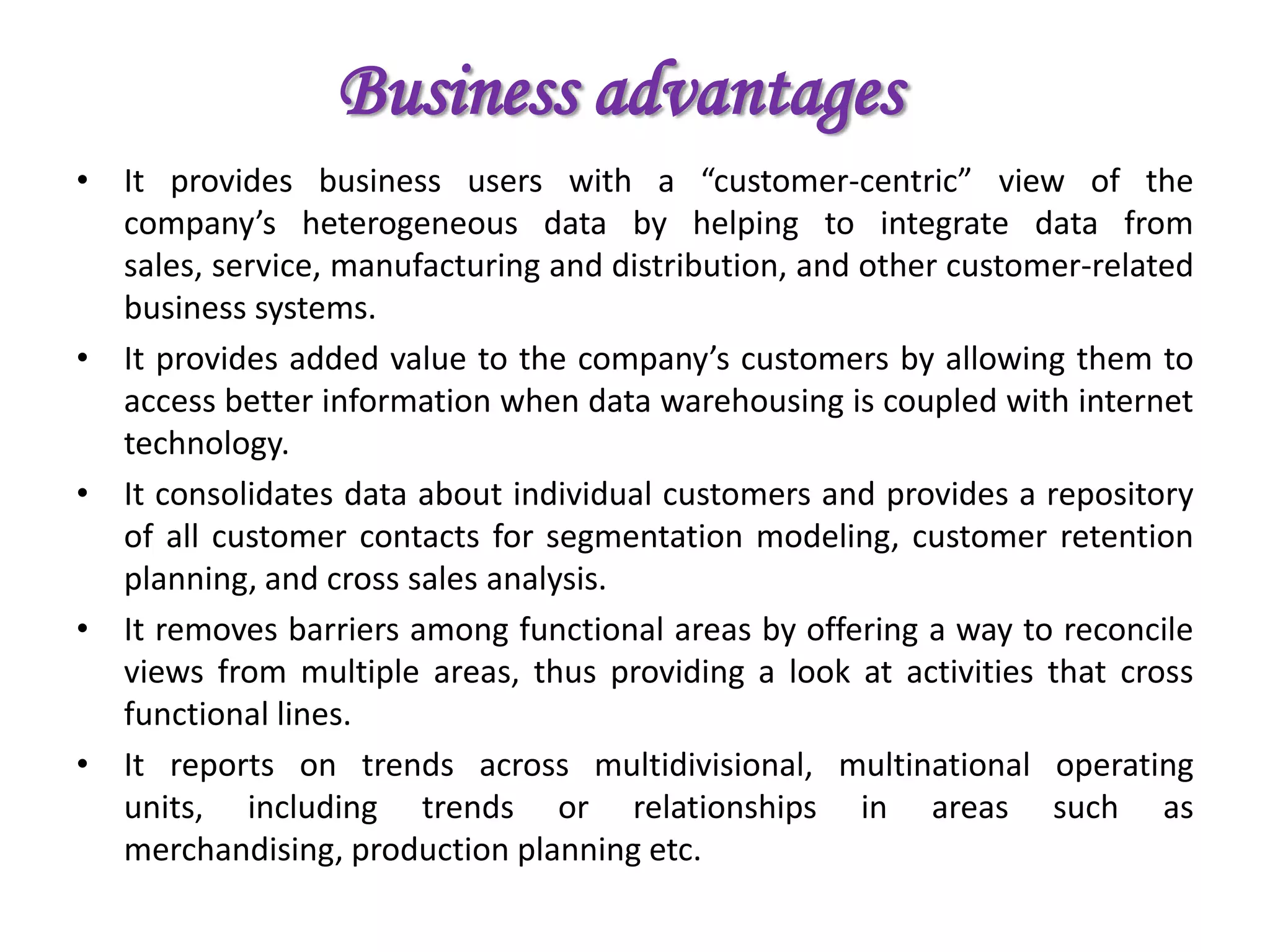 Business advantagesIt provides business users with a “customer-centric” view of the company’s heterogeneous data by helping to integrate data from sales, service, manufacturing and distribution, and other customer-related business systems.It provides added value to the company’s customers by allowing them to access better information when data warehousing is coupled with internet technology.It consolidates data about individual customers and provides a repository of all customer contacts for segmentation modeling, customer retention planning, and cross sales analysis.It removes barriers among functional areas by offering a way to reconcile views from multiple areas, thus providing a look at activities that cross functional lines.It reports on trends across multidivisional, multinational operating units, including trends or relationships in areas such as merchandising, production planning etc.