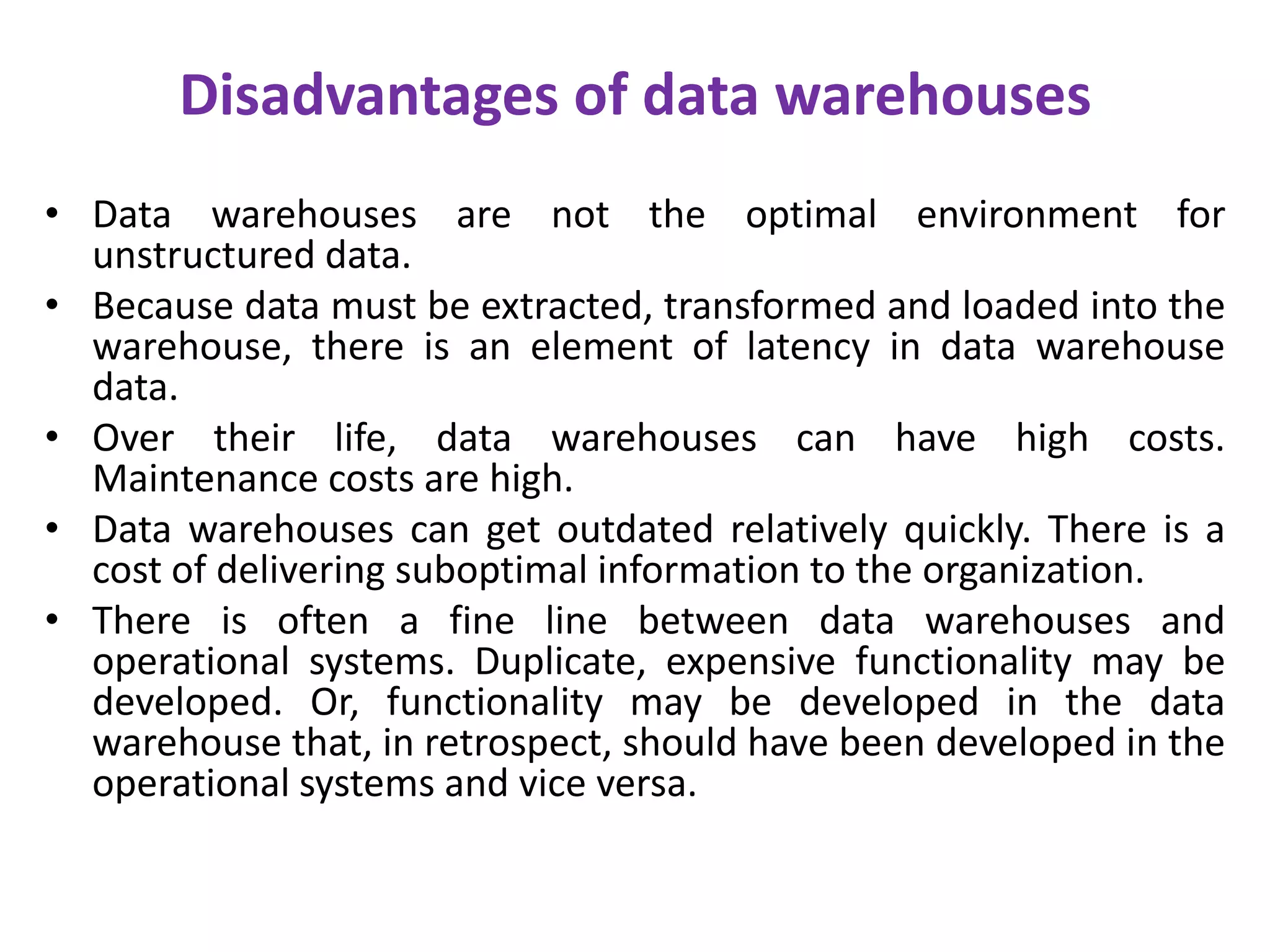 Disadvantages of data warehousesData warehouses are not the optimal environment for unstructured data. Because data must be extracted, transformed and loaded into the warehouse, there is an element of latency in data warehouse data. Over their life, data warehouses can have high costs. Maintenance costs are high. Data warehouses can get outdated relatively quickly. There is a cost of delivering suboptimal information to the organization. There is often a fine line between data warehouses and operational systems. Duplicate, expensive functionality may be developed. Or, functionality may be developed in the data warehouse that, in retrospect, should have been developed in the operational systems and vice versa.
