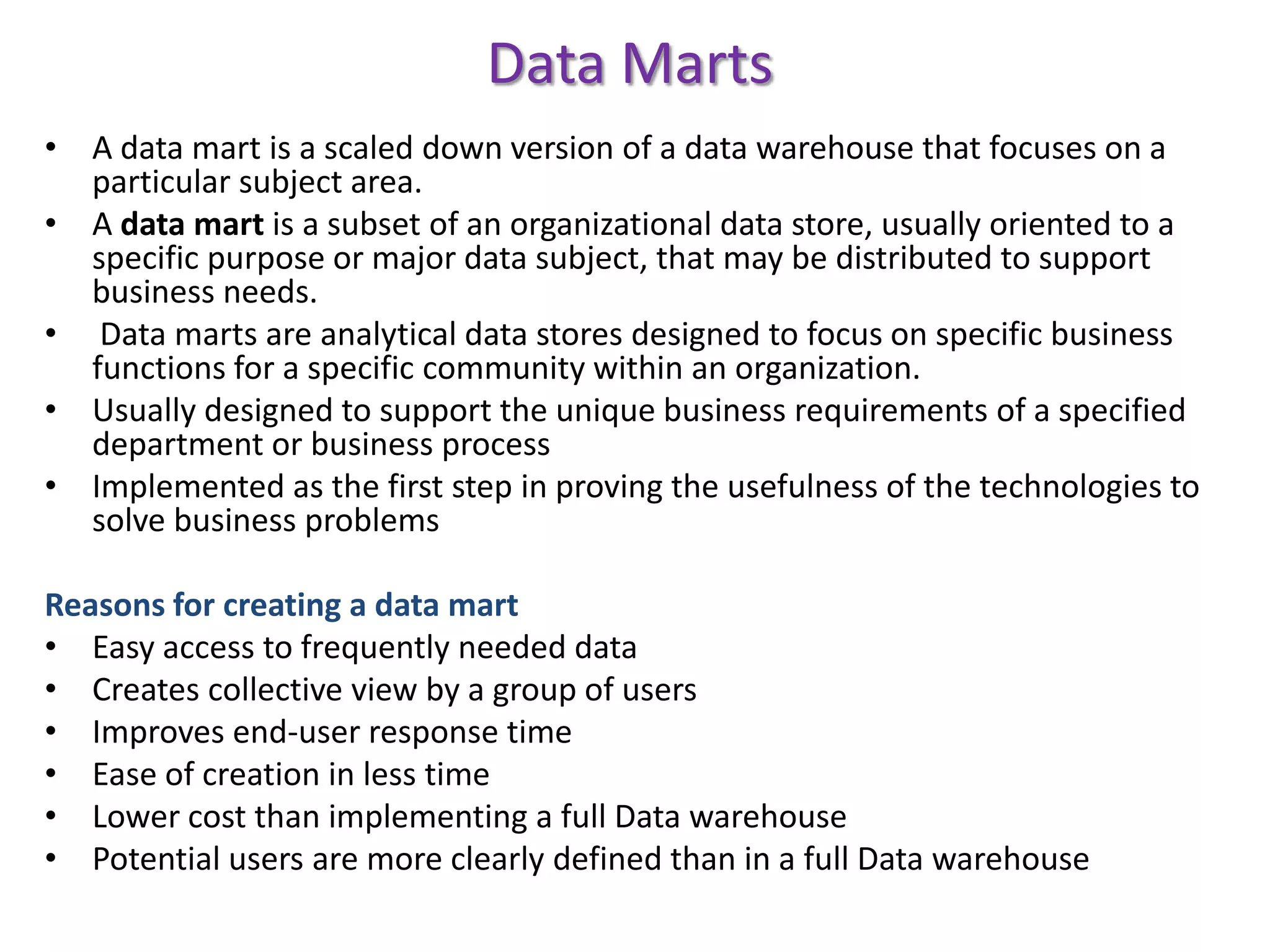 Data MartsA data mart is a scaled down version of a data warehouse that focuses on a particular subject area.A data mart is a subset of an organizational data store, usually oriented to a specific purpose or major data subject, that may be distributed to support business needs. Data marts are analytical data stores designed to focus on specific business functions for a specific community within an organization. Usually designed to support the unique business requirements of a specified department or business processImplemented as the first step in proving the usefulness of the technologies to solve business problemsReasons for creating a data martEasy access to frequently needed data Creates collective view by a group of users Improves end-user response time Ease of creation in less timeLower cost than implementing a full Data warehousePotential users are more clearly defined than in a full Data warehouse
