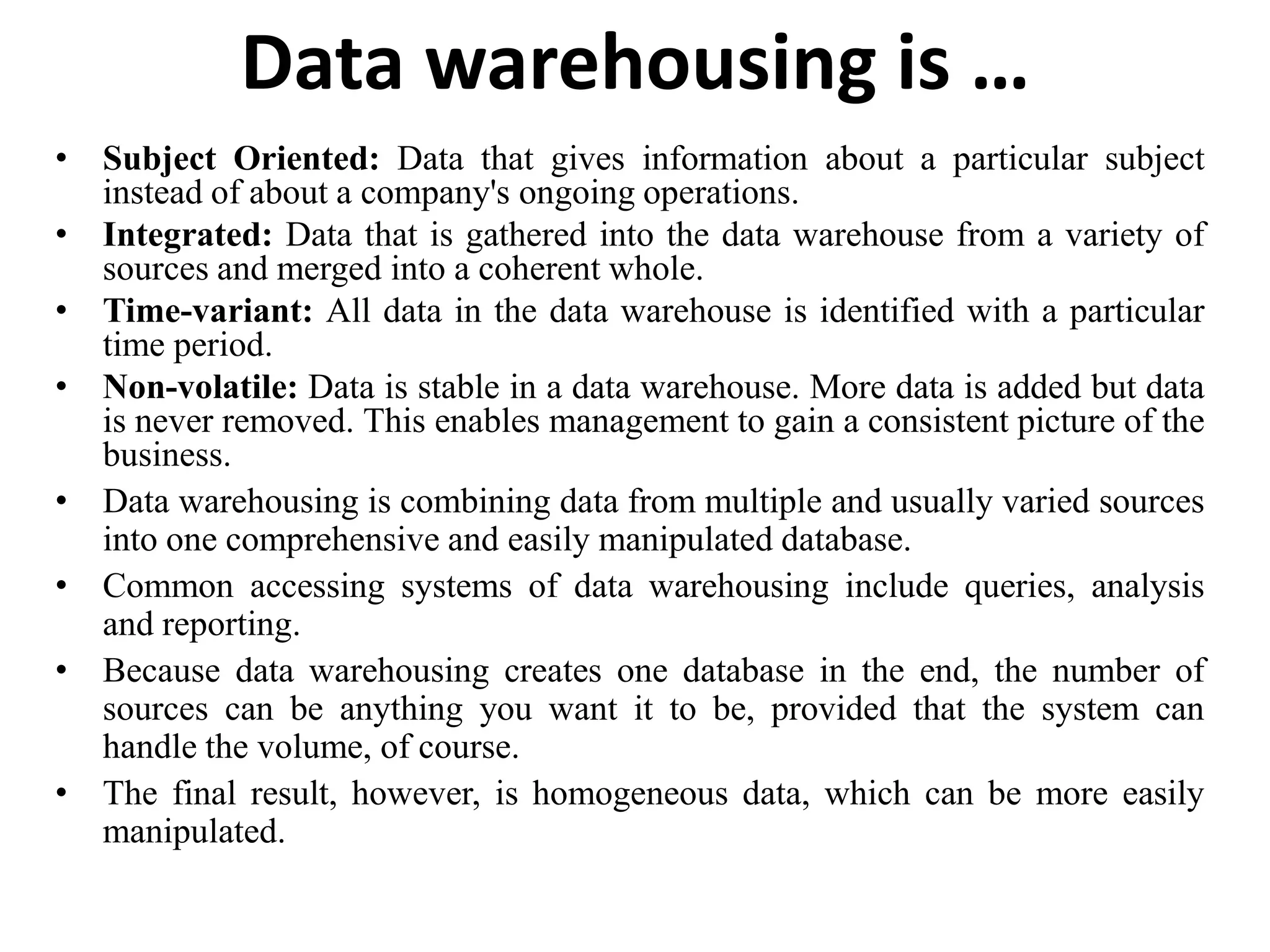 Data warehousing is …Subject Oriented: Data that gives information about a particular subject instead of about a company's ongoing operations. Integrated: Data that is gathered into the data warehouse from a variety of sources and merged into a coherent whole. Time-variant: All data in the data warehouse is identified with a particular time period. Non-volatile: Data is stable in a data warehouse. More data is added but data is never removed. This enables management to gain a consistent picture of the business.Data warehousing is combining data from multiple and usually varied sources into one comprehensive and easily manipulated database. Common accessing systems of data warehousing include queries, analysis and reporting. Because data warehousing creates one database in the end, the number of sources can be anything you want it to be, provided that the system can handle the volume, of course. The final result, however, is homogeneous data, which can be more easily manipulated.