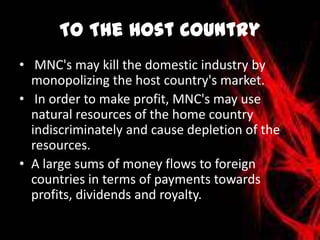 To The Host Country
• MNC's may kill the domestic industry by
monopolizing the host country's market.
• In order to make profit, MNC's may use
natural resources of the home country
indiscriminately and cause depletion of the
resources.
• A large sums of money flows to foreign
countries in terms of payments towards
profits, dividends and royalty.
 