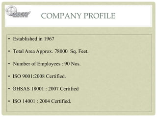 COMPANY PROFILE
• Established in 1967
• Total Area Approx. 78000 Sq. Feet.
• Number of Employees : 90 Nos.
• ISO 9001:2008 Certified.
• OHSAS 18001 : 2007 Certified
• ISO 14001 : 2004 Certified.
 