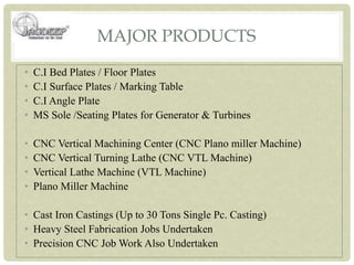 MAJOR PRODUCTS
• C.I Bed Plates / Floor Plates
• C.I Surface Plates / Marking Table
• C.I Angle Plate
• MS Sole /Seating Plates for Generator & Turbines
• CNC Vertical Machining Center (CNC Plano miller Machine)
• CNC Vertical Turning Lathe (CNC VTL Machine)
• Vertical Lathe Machine (VTL Machine)
• Plano Miller Machine
• Cast Iron Castings (Up to 30 Tons Single Pc. Casting)
• Heavy Steel Fabrication Jobs Undertaken
• Precision CNC Job Work Also Undertaken
 