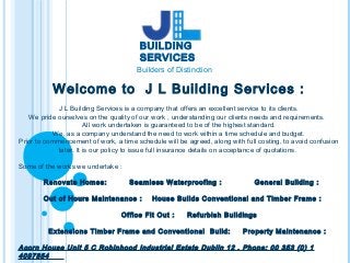 Welcome to J L Building Services :
J L Building Services is a company that offers an excellent service to its clients.
We pride ourselves on the quality of our work , understanding our clients needs and requirements.
All work undertaken is guaranteed to be of the highest standard.
We, as a company understand the need to work within a time schedule and budget.
Prior to commencement of work, a time schedule will be agreed, along with full costing, to avoid confusion
later. It is our policy to issue full insurance details on acceptance of quotations.
Some of the works we undertake :
Renovate Homes: Seamless Waterproofing : General Building :
Out of Hours Maintenance : House Builds Conventional and Timber Frame :
Office Fit Out : Refurbish Buildings
Extensions Timber Frame and Conventional Build: Property Maintenance :
Acorn House Unit 5 C Robinhood Industrial Estate Dublin 12 . Phone: 00 353 (0) 1
4097854
BUILDING
SERVICES
Builders of Distinction
 