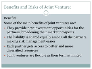 Benefits and Risks of Joint Venture:
Benefits
Some of the main benefits of joint ventures are:
 They provide new investment opportunities for the
partners, broadening their market prospects
 The liability is shared equally among all the partners,
making risk management easier
 Each partner gets access to better and more
diversified resources
 Joint ventures are flexible as their term is limited
 