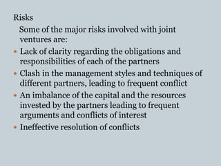 Risks
Some of the major risks involved with joint
ventures are:
 Lack of clarity regarding the obligations and
responsibilities of each of the partners
 Clash in the management styles and techniques of
different partners, leading to frequent conflict
 An imbalance of the capital and the resources
invested by the partners leading to frequent
arguments and conflicts of interest
 Ineffective resolution of conflicts
 