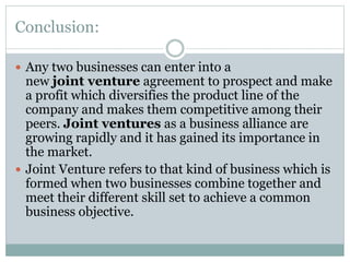 Conclusion:
 Any two businesses can enter into a
new joint venture agreement to prospect and make
a profit which diversifies the product line of the
company and makes them competitive among their
peers. Joint ventures as a business alliance are
growing rapidly and it has gained its importance in
the market.
 Joint Venture refers to that kind of business which is
formed when two businesses combine together and
meet their different skill set to achieve a common
business objective.
 