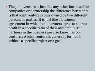  The joint venture is just like any other business like
companies or partnership the difference between it
is that joint venture is only owned by two different
persons or parties. It is just like a business
agreement in which both partners agree to share a
profit in a specific ratio of their ownership. The
partners in the business are also known as co-
ventures. A joint venture is generally formed to
achieve a specific project or a goal.
 