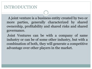 INTRODUCTION
A joint venture is a business entity created by two or
more parties, generally characterized by shared
ownership, profitability and shared risks and shared
governance.
Joint Ventures can be with a company of same
industry or can be of some other industry, but with a
combination of both, they will generate a competitive
advantage over other players in the market.
 