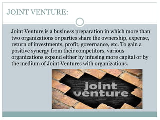 JOINT VENTURE:
Joint Venture is a business preparation in which more than
two organizations or parties share the ownership, expense,
return of investments, profit, governance, etc. To gain a
positive synergy from their competitors, various
organizations expand either by infusing more capital or by
the medium of Joint Ventures with organizations.
 