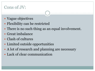 Cons of JV:
 Vague objectives
 Flexibility can be restricted
 There is no such thing as an equal involvement.
 Great imbalance
 Clash of cultures
 Limited outside opportunities
 A lot of research and planning are necessary
 Lack of clear communication
 