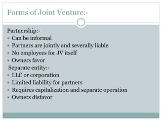 Forms of Joint Venture:-
Partnership:-
 Can be informal
 Partners are jointly and severally liable
 No employees for JV itself
 Owners favor
Separate entity:-
 LLC or corporation
 Limited liability for partners
 Requires capitalization and separate operation
 Owners disfavor
 