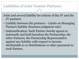 Liabilities of Joint Venture Partners:
Joint and several liability for actions of the JV and the
JV partners
 Liability between the partners – Limits on Managing
Partners liability (business judgment rule)
 Indemnification: Each Partner hereby agrees to
indemnify and hold harmless the Partnership, the
other Partners, the Partnership Representative
against any liability with respect to income
attributable to or distributions or other payments to
such Partner.
 
