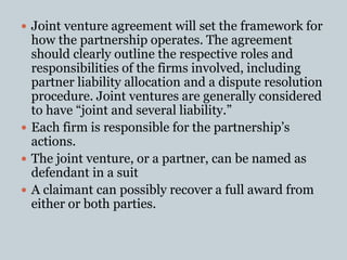  Joint venture agreement will set the framework for
how the partnership operates. The agreement
should clearly outline the respective roles and
responsibilities of the firms involved, including
partner liability allocation and a dispute resolution
procedure. Joint ventures are generally considered
to have “joint and several liability.”
 Each firm is responsible for the partnership’s
actions.
 The joint venture, or a partner, can be named as
defendant in a suit
 A claimant can possibly recover a full award from
either or both parties.
 