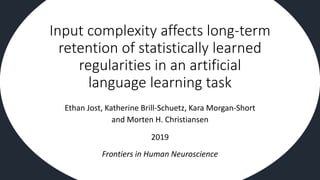 Input complexity affects long-term
retention of statistically learned
regularities in an artificial
language learning task
Ethan Jost, Katherine Brill-Schuetz, Kara Morgan-Short
and Morten H. Christiansen
2019
Frontiers in Human Neuroscience
 