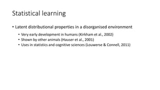 Statistical learning
• Latent distributional properties in a disorganised environment
• Very early development in humans (Kirkham et al., 2002)
• Shown by other animals (Hauser et al., 2001)
• Uses in statistics and cognitive sciences (Louwerse & Connell, 2011)
 
