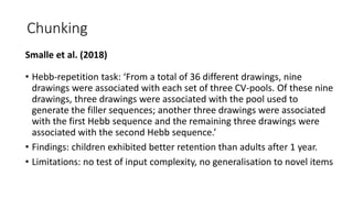 Chunking
Smalle et al. (2018)
• Hebb-repetition task: ‘From a total of 36 different drawings, nine
drawings were associated with each set of three CV-pools. Of these nine
drawings, three drawings were associated with the pool used to
generate the filler sequences; another three drawings were associated
with the first Hebb sequence and the remaining three drawings were
associated with the second Hebb sequence.’
• Findings: children exhibited better retention than adults after 1 year.
• Limitations: no test of input complexity, no generalisation to novel items
 