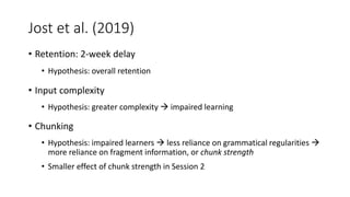 Jost et al. (2019)
• Retention: 2-week delay
• Hypothesis: overall retention
• Input complexity
• Hypothesis: greater complexity  impaired learning
• Chunking
• Hypothesis: impaired learners  less reliance on grammatical regularities 
more reliance on fragment information, or chunk strength
• Smaller effect of chunk strength in Session 2
 