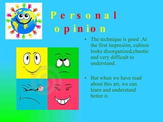 P e r s o n a l  o p i n i o n . The technique is good .At the first impresión, cubism looks disorganized,chaotic and very difficult to understand. But when we have read about this art, we can learn and understand better it. 