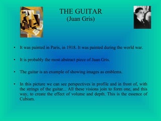 THE GUITAR (Juan Gris) It was painted in Paris, in 1918. It was painted during the world war. It is probably the most abstract piece of Juan Gris. The guitar is an example of showing images as emblems. In this picture we can see perspectives in profile and in front of, with the strings of the guitar... All these visions join to form one, and this way, to create the effect of volume and depth. This is the essence of Cubism.   