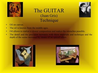 The GUITAR (Juan Gris) Technique Oil on canvas.  The oil is known from the middle ages. Oil allows to realize a slower composition and makes the retouches possible. The detail and the precision increases with these materials and technique and the depth of the scene increases by means of an optical effect. 