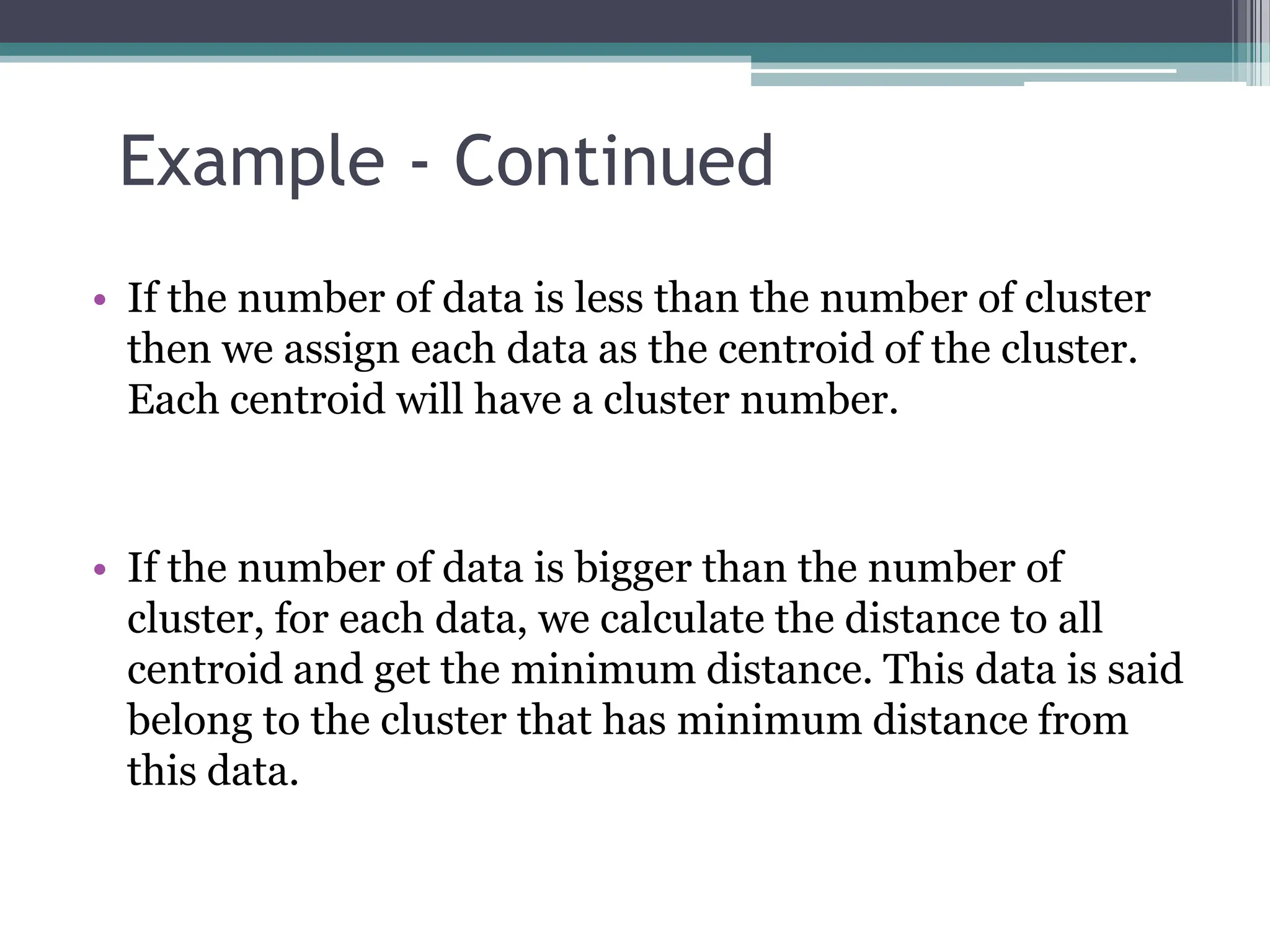 &bull; If the number of data is less than the number of cluster
then we assign each data as the centroid of the cluster.
Each centroid will have a cluster number.
&bull; If the number of data is bigger than the number of
cluster, for each data, we calculate the distance to all
centroid and get the minimum distance. This data is said
belong to the cluster that has minimum distance from
this data.
Example - Continued
 