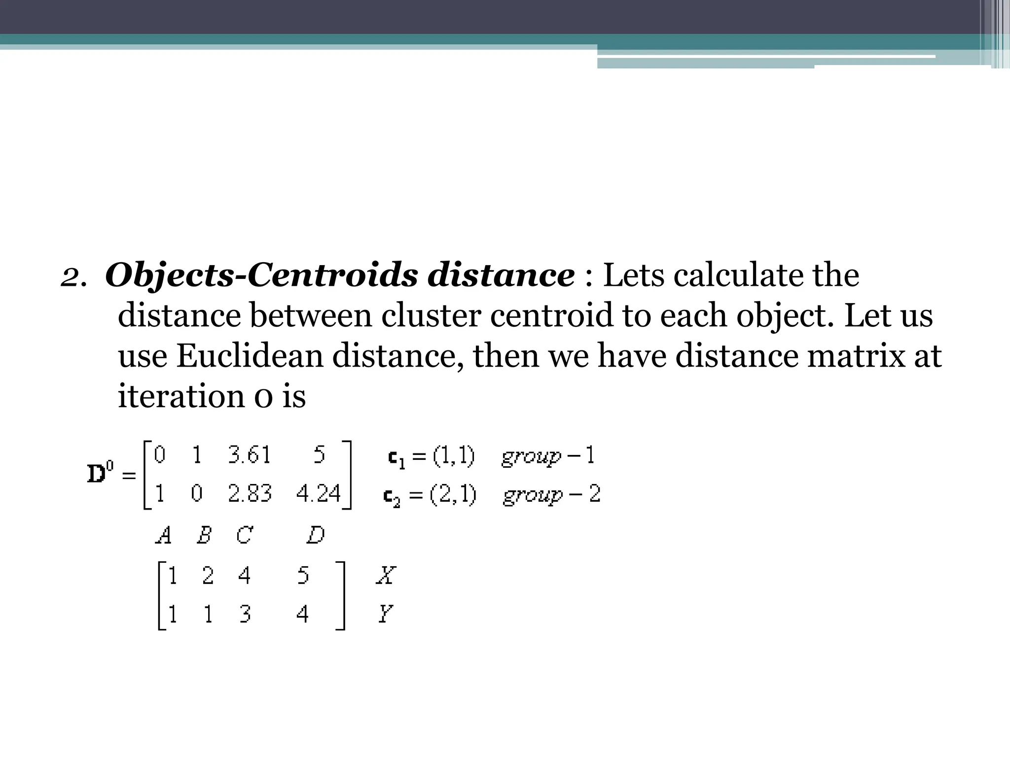2. Objects-Centroids distance : Lets calculate the
distance between cluster centroid to each object. Let us
use Euclidean distance, then we have distance matrix at
iteration 0 is
 