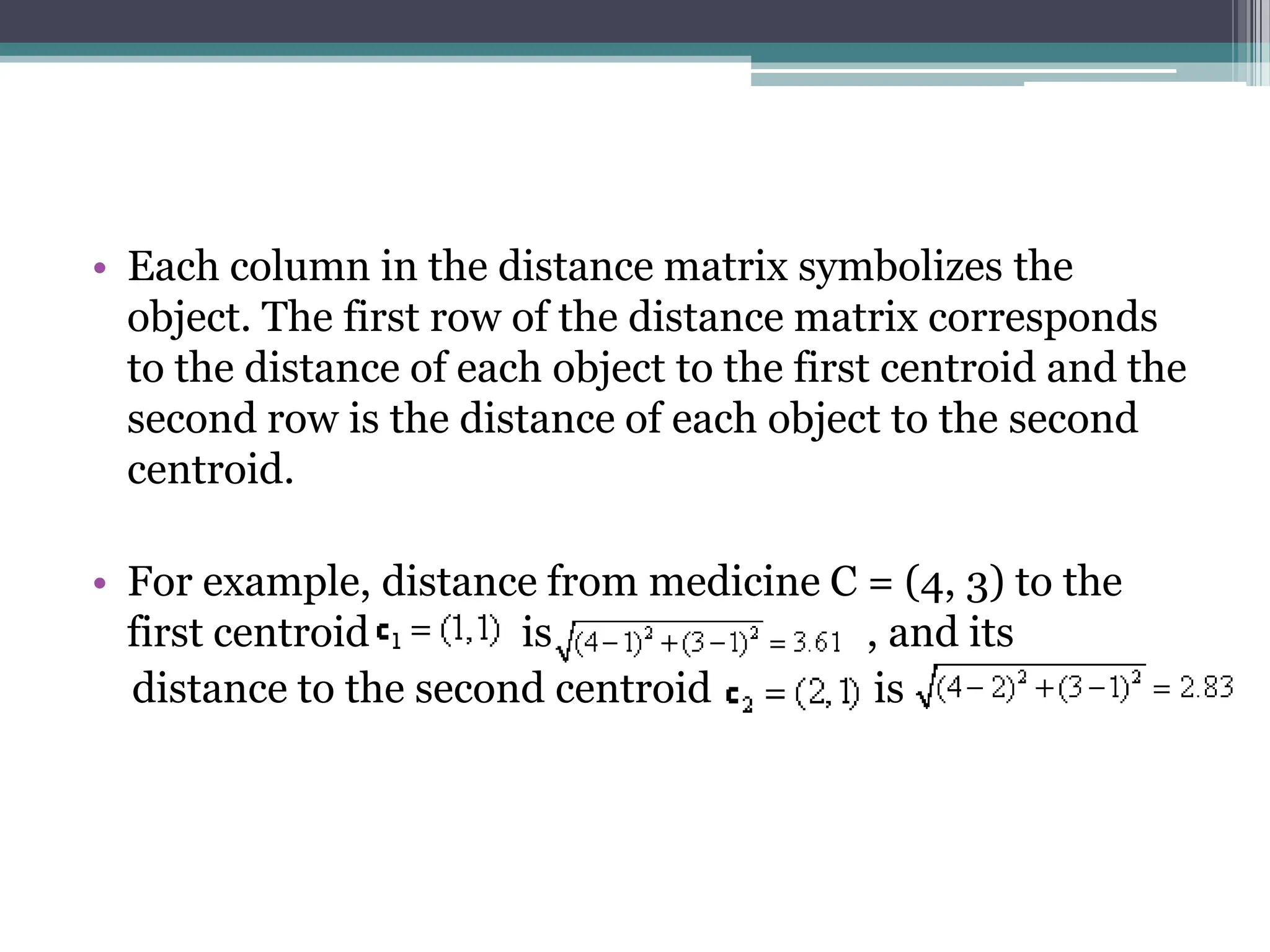 &bull; Each column in the distance matrix symbolizes the
object. The first row of the distance matrix corresponds
to the distance of each object to the first centroid and the
second row is the distance of each object to the second
centroid.
&bull; For example, distance from medicine C = (4, 3) to the
first centroid is , and its
distance to the second centroid is
 