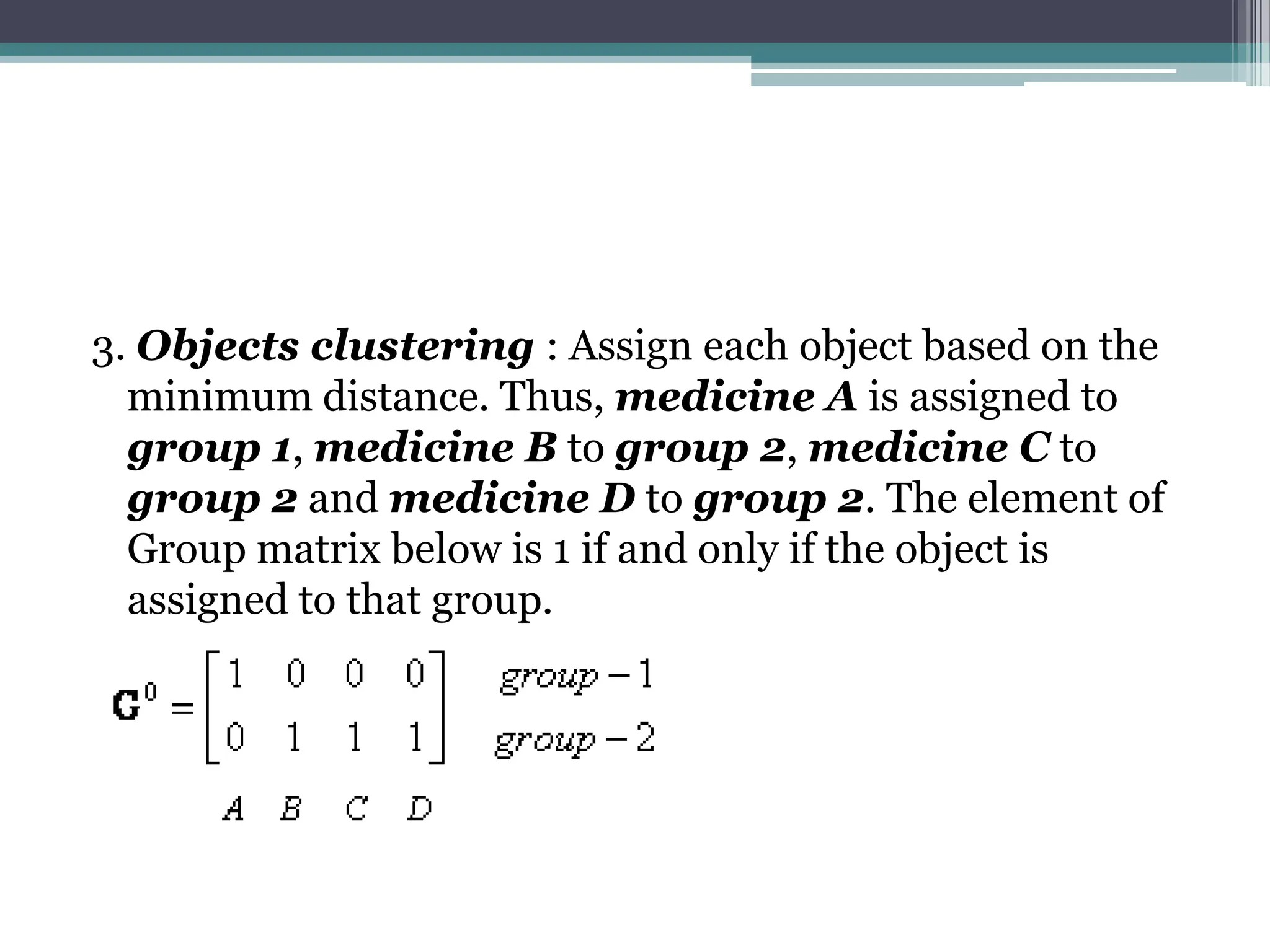 3. Objects clustering : Assign each object based on the
minimum distance. Thus, medicine A is assigned to
group 1, medicine B to group 2, medicine C to
group 2 and medicine D to group 2. The element of
Group matrix below is 1 if and only if the object is
assigned to that group.
 