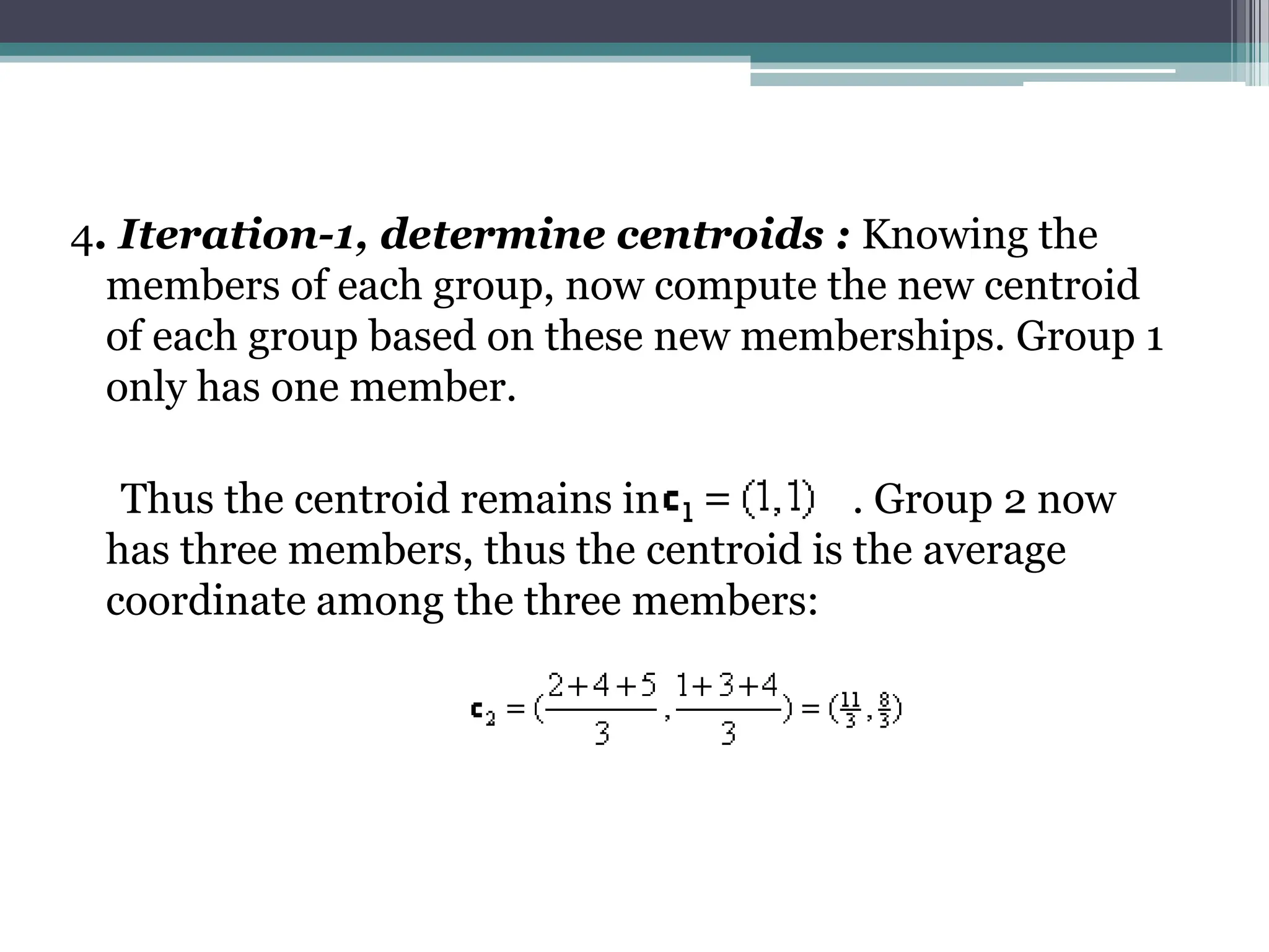 4. Iteration-1, determine centroids : Knowing the
members of each group, now compute the new centroid
of each group based on these new memberships. Group 1
only has one member.
Thus the centroid remains in . Group 2 now
has three members, thus the centroid is the average
coordinate among the three members:
 