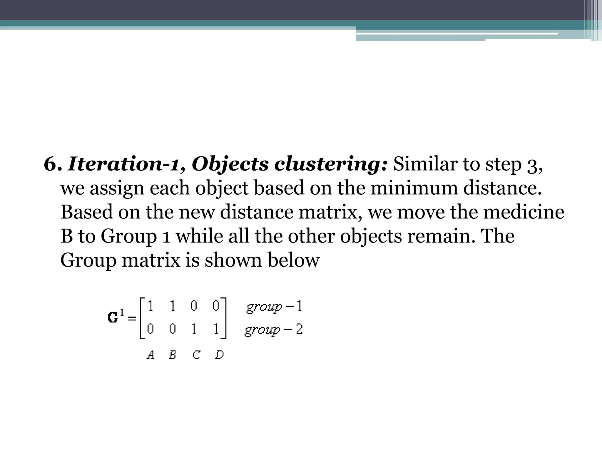 6. Iteration-1, Objects clustering: Similar to step 3,
we assign each object based on the minimum distance.
Based on the new distance matrix, we move the medicine
B to Group 1 while all the other objects remain. The
Group matrix is shown below
 