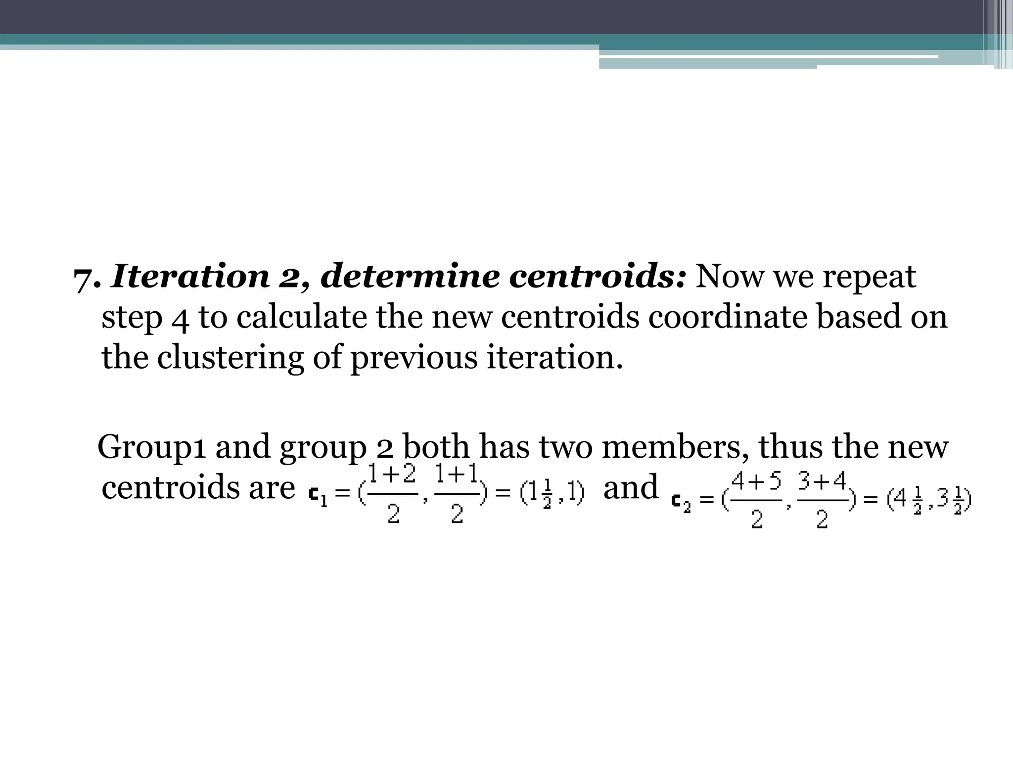 7. Iteration 2, determine centroids: Now we repeat
step 4 to calculate the new centroids coordinate based on
the clustering of previous iteration.
Group1 and group 2 both has two members, thus the new
centroids are and
 