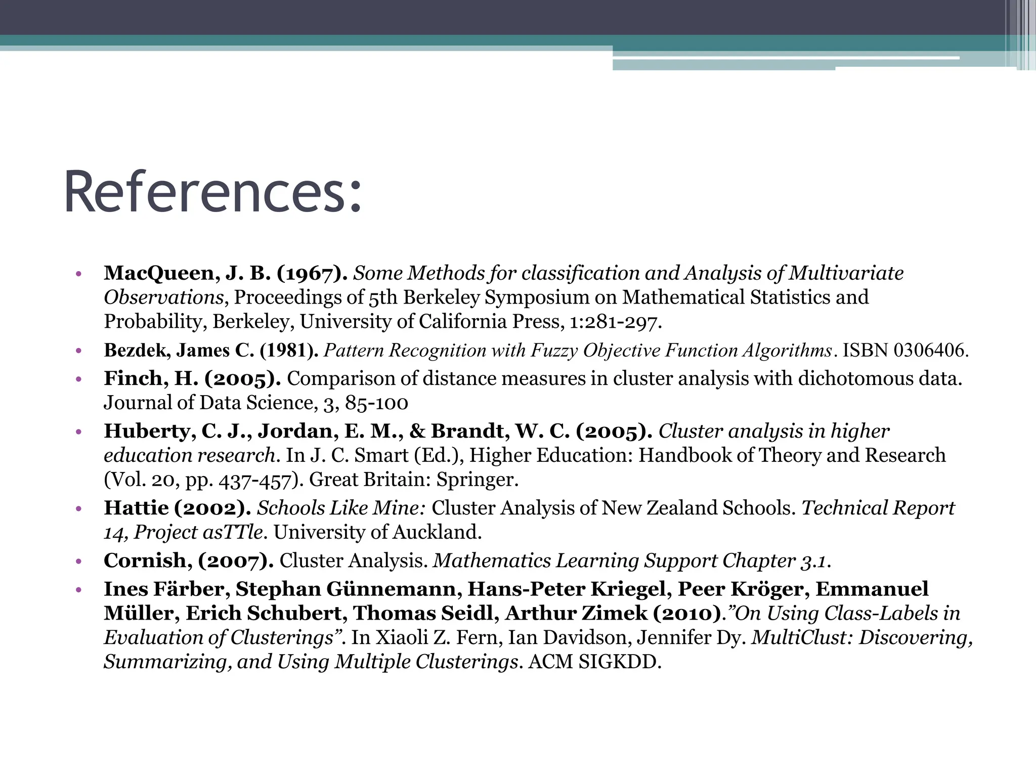 References:
&bull; MacQueen, J. B. (1967). Some Methods for classification and Analysis of Multivariate
Observations, Proceedings of 5th Berkeley Symposium on Mathematical Statistics and
Probability, Berkeley, University of California Press, 1:281-297.
&bull; Bezdek, James C. (1981). Pattern Recognition with Fuzzy Objective Function Algorithms. ISBN 0306406.
&bull; Finch, H. (2005). Comparison of distance measures in cluster analysis with dichotomous data.
Journal of Data Science, 3, 85-100
&bull; Huberty, C. J., Jordan, E. M., & Brandt, W. C. (2005). Cluster analysis in higher
education research. In J. C. Smart (Ed.), Higher Education: Handbook of Theory and Research
(Vol. 20, pp. 437-457). Great Britain: Springer.
&bull; Hattie (2002). Schools Like Mine: Cluster Analysis of New Zealand Schools. Technical Report
14, Project asTTle. University of Auckland.
&bull; Cornish, (2007). Cluster Analysis. Mathematics Learning Support Chapter 3.1.
&bull; Ines F&auml;rber, Stephan G&uuml;nnemann, Hans-Peter Kriegel, Peer Kr&ouml;ger, Emmanuel
M&uuml;ller, Erich Schubert, Thomas Seidl, Arthur Zimek (2010).&rdquo;On Using Class-Labels in
Evaluation of Clusterings&rdquo;. In Xiaoli Z. Fern, Ian Davidson, Jennifer Dy. MultiClust: Discovering,
Summarizing, and Using Multiple Clusterings. ACM SIGKDD.
 