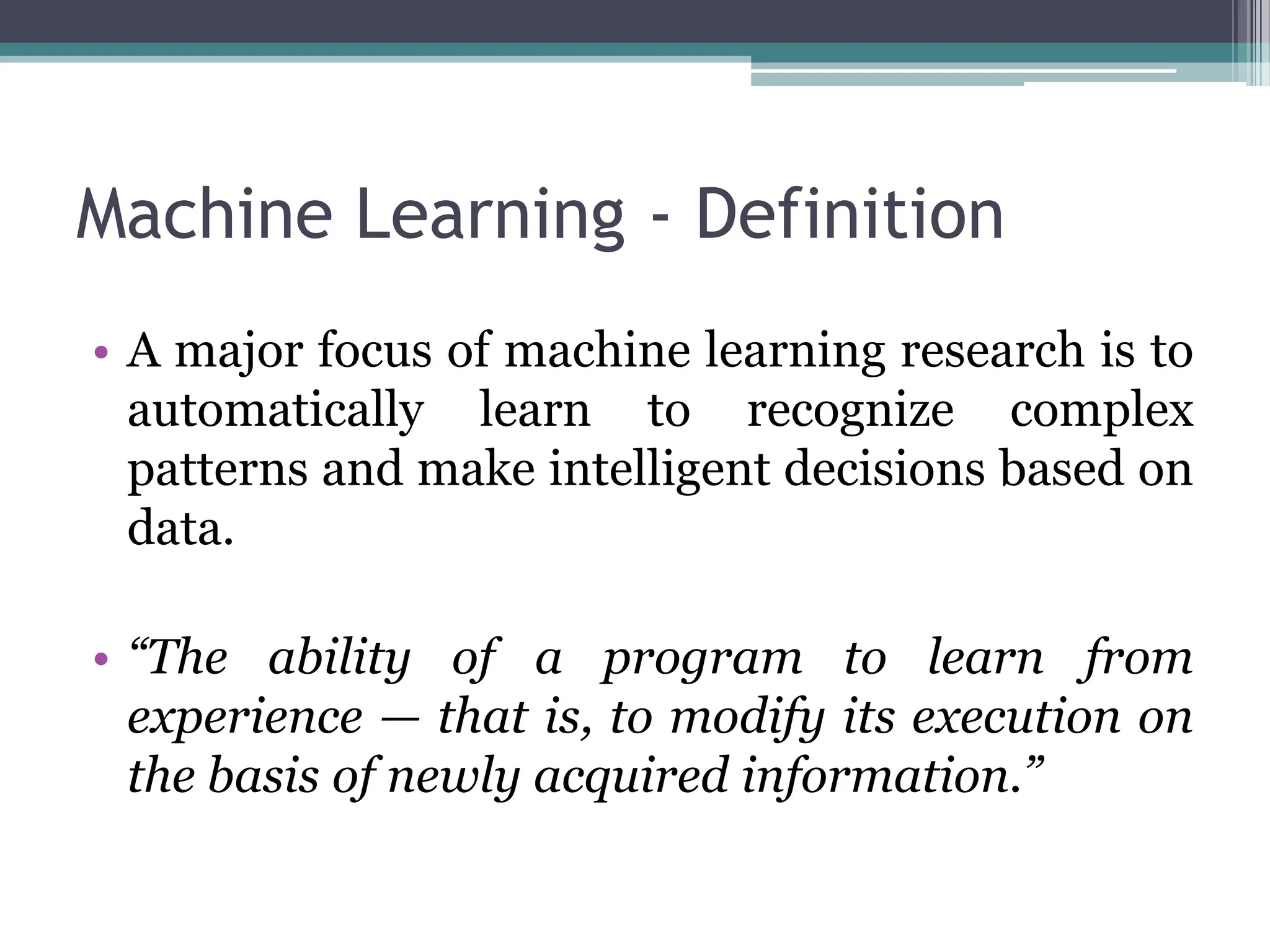 Machine Learning - Definition
&bull; A major focus of machine learning research is to
automatically learn to recognize complex
patterns and make intelligent decisions based on
data.
&bull; &ldquo;The ability of a program to learn from
experience &mdash; that is, to modify its execution on
the basis of newly acquired information.&rdquo;
 