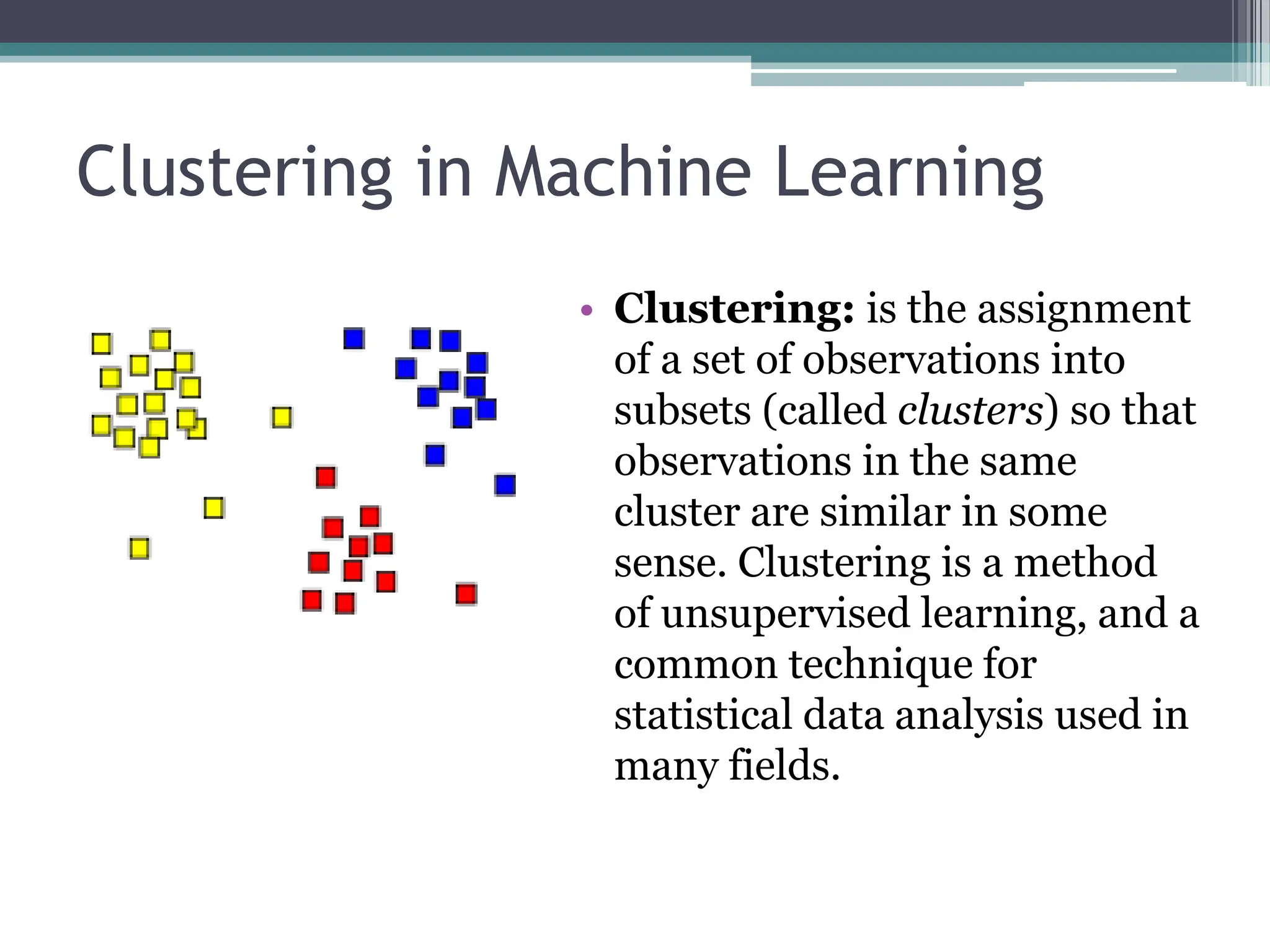 Clustering in Machine Learning
&bull; Clustering: is the assignment
of a set of observations into
subsets (called clusters) so that
observations in the same
cluster are similar in some
sense. Clustering is a method
of unsupervised learning, and a
common technique for
statistical data analysis used in
many fields.
 