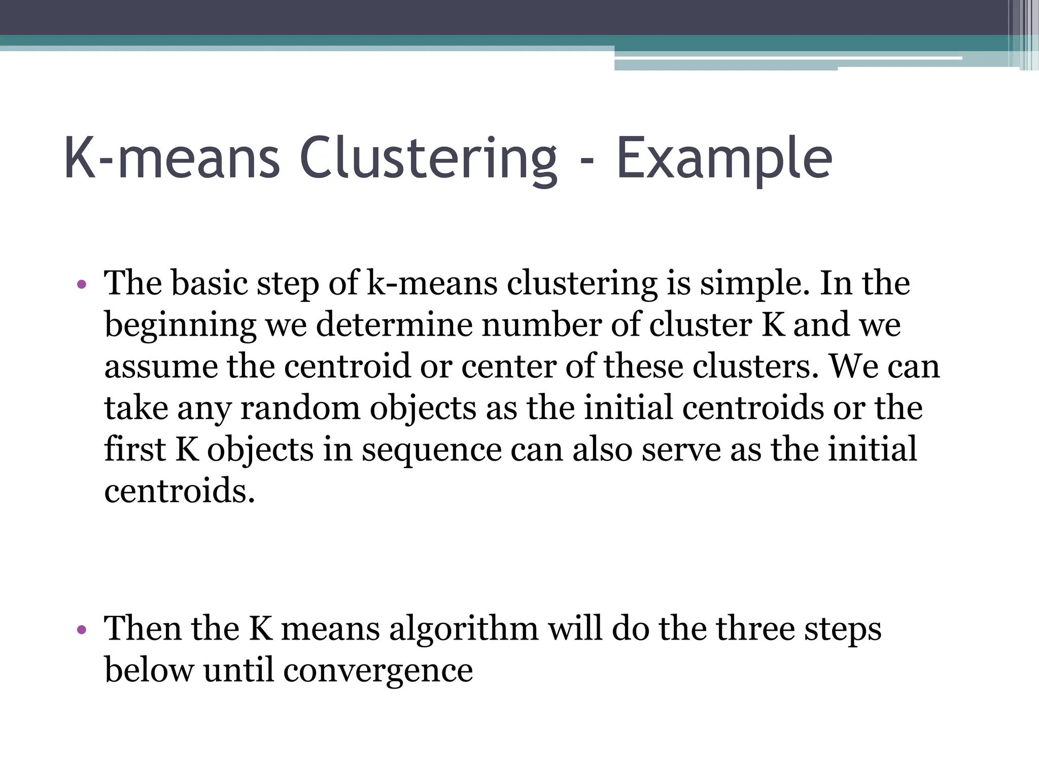 K-means Clustering - Example
&bull; The basic step of k-means clustering is simple. In the
beginning we determine number of cluster K and we
assume the centroid or center of these clusters. We can
take any random objects as the initial centroids or the
first K objects in sequence can also serve as the initial
centroids.
&bull; Then the K means algorithm will do the three steps
below until convergence
 
